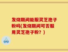 发烧期间能服灵芝孢子粉吗(发烧期间可否服用灵芝孢子粉？)