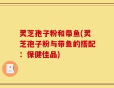 灵芝孢子粉和带鱼(灵芝孢子粉与带鱼的搭配：保健佳品)