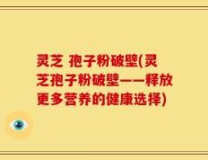 灵芝 孢子粉破壁(灵芝孢子粉破壁——释放更多营养的健康选择)