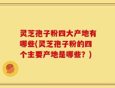 灵芝孢子粉四大产地有哪些(灵芝孢子粉的四个主要产地是哪些？)