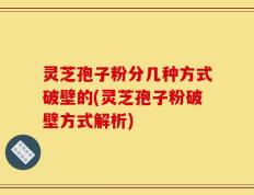 灵芝孢子粉分几种方式破壁的(灵芝孢子粉破壁方式解析)