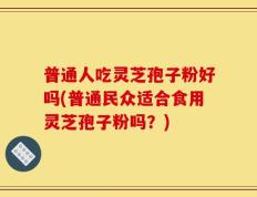 普通人吃灵芝孢子粉好吗(普通民众适合食用灵芝孢子粉吗？)