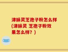 津脉灵芝孢子粉怎么样(津脉灵 芝孢子粉效果怎么样？)