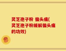 灵芝孢子粉 偏头痛(灵芝孢子粉缓解偏头痛的功效)