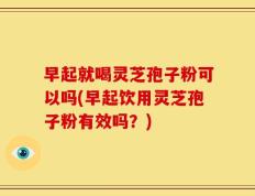 早起就喝灵芝孢子粉可以吗(早起饮用灵芝孢子粉有效吗？)