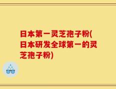 日本第一灵芝孢子粉(日本研发全球第一的灵芝孢子粉)