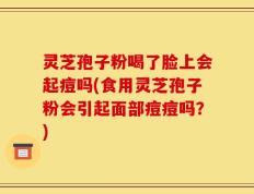 灵芝孢子粉喝了脸上会起痘吗(食用灵芝孢子粉会引起面部痘痘吗？)