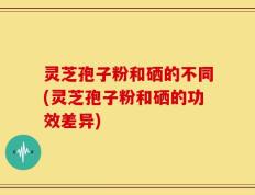 灵芝孢子粉和硒的不同(灵芝孢子粉和硒的功效差异)