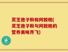 灵芝孢子粉和阿胶糕(灵芝孢子粉与阿胶糕的营养美味齐飞)