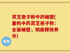 灵芝孢子粉中药破壁(重构中药灵芝孢子粉：全面破壁，彻底释放养分)