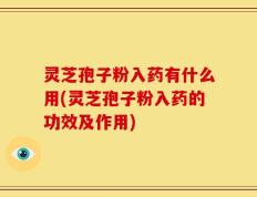 灵芝孢子粉入药有什么用(灵芝孢子粉入药的功效及作用)