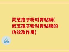 灵芝孢子粉对胃粘膜(灵芝孢子粉对胃粘膜的功效及作用)