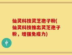 仙灵科技灵芝孢子粉(仙灵科技推出灵芝孢子粉，增强免疫力)