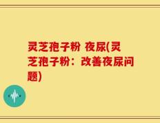灵芝孢子粉 夜尿(灵芝孢子粉：改善夜尿问题)