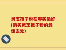 灵芝孢子粉在哪买最好(购买灵芝孢子粉的最佳去处)