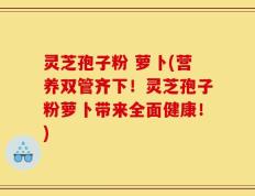 灵芝孢子粉 萝卜(营养双管齐下！灵芝孢子粉萝卜带来全面健康！)