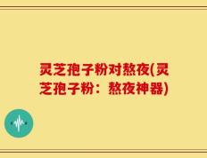 灵芝孢子粉对熬夜(灵芝孢子粉：熬夜神器)