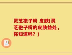 灵芝孢子粉 皮肤(灵芝孢子粉的皮肤益处，你知道吗？)