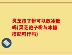 灵芝孢子粉可以放冰糖吗(灵芝孢子粉与冰糖搭配可行吗)