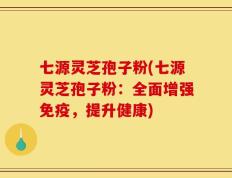 七源灵芝孢子粉(七源灵芝孢子粉：全面增强免疫，提升健康)