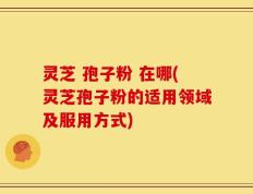 灵芝 孢子粉 在哪(灵芝孢子粉的适用领域及服用方式)