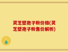 灵芝壁孢子粉价格(灵芝壁孢子粉售价解析)