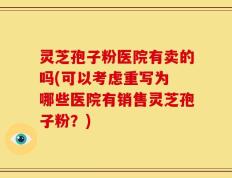 灵芝孢子粉医院有卖的吗(可以考虑重写为 哪些医院有销售灵芝孢子粉？)