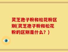 灵芝孢子粉和松花粉区别(灵芝孢子粉和松花粉的区别是什么？)