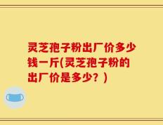 灵芝孢子粉出厂价多少钱一斤(灵芝孢子粉的出厂价是多少？)