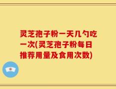 灵芝孢子粉一天几勺吃一次(灵芝孢子粉每日推荐用量及食用次数)