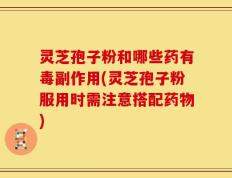 灵芝孢子粉和哪些药有毒副作用(灵芝孢子粉服用时需注意搭配药物)