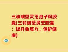 三和破壁灵芝孢子粉胶囊(三和破壁灵芝胶囊：提升免疫力，保护健康)