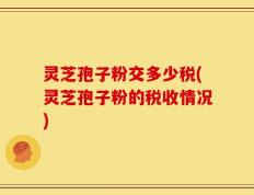 灵芝孢子粉交多少税(灵芝孢子粉的税收情况)