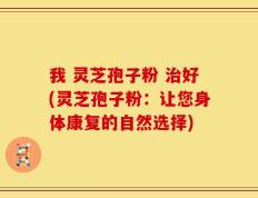 我 灵芝孢子粉 治好(灵芝孢子粉：让您身体康复的自然选择)