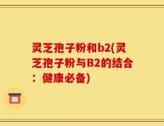 灵芝孢子粉和b2(灵芝孢子粉与B2的结合：健康必备)