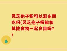 灵芝孢子粉可以混东西吃吗(灵芝孢子粉能和其他食物一起食用吗？)