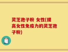 灵芝孢子粉 女性(提高女性免疫力的灵芝孢子粉)