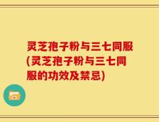灵芝孢子粉与三七同服(灵芝孢子粉与三七同服的功效及禁忌)