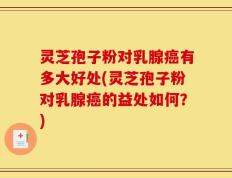 灵芝孢子粉对乳腺癌有多大好处(灵芝孢子粉对乳腺癌的益处如何？)