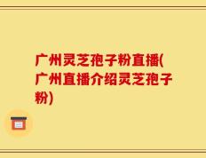 广州灵芝孢子粉直播(广州直播介绍灵芝孢子粉)