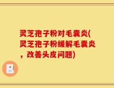 灵芝孢子粉对毛囊炎(灵芝孢子粉缓解毛囊炎，改善头皮问题)