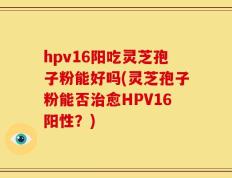hpv16阳吃灵芝孢子粉能好吗(灵芝孢子粉能否治愈HPV16阳性？)