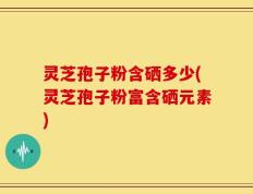 灵芝孢子粉含硒多少(灵芝孢子粉富含硒元素)