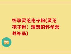 怀孕灵芝孢子粉(灵芝孢子粉：理想的怀孕营养补品)