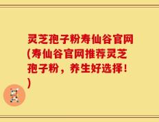 灵芝孢子粉寿仙谷官网(寿仙谷官网推荐灵芝孢子粉，养生好选择！)