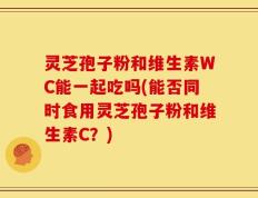 灵芝孢子粉和维生素WC能一起吃吗(能否同时食用灵芝孢子粉和维生素C？)