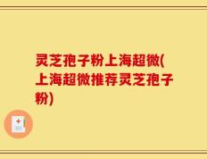 灵芝孢子粉上海超微(上海超微推荐灵芝孢子粉)