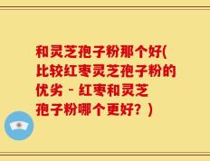 和灵芝孢子粉那个好(比较红枣灵芝孢子粉的优劣 - 红枣和灵芝孢子粉哪个更好？)