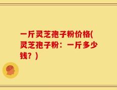 一斤灵芝孢子粉价格(灵芝孢子粉：一斤多少钱？)