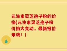 元生素灵芝孢子粉的价格(元生素灵芝孢子粉价格大变动，最新报价来袭！)